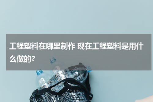 工程塑料在哪里制作 现在工程塑料是用什么做的？