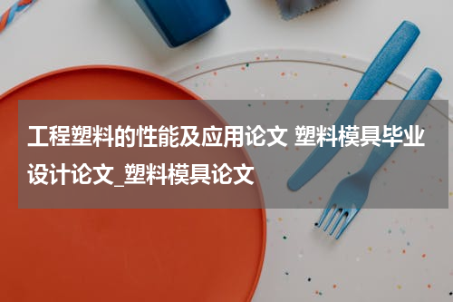 工程塑料的性能及应用论文 塑料模具毕业设计论文_塑料模具论文