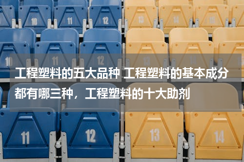 工程塑料的五大品种 工程塑料的基本成分都有哪三种，工程塑料的十大助剂