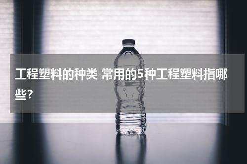 工程塑料的种类 常用的5种工程塑料指哪些？