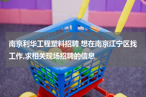 南京利华工程塑料招聘 想在南京江宁区找工作,求相关现场招聘的信息