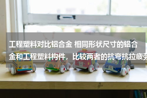 工程塑料对比铝合金 相同形状尺寸的铝合金和工程塑料构件，比较两者的抗弯抗拉疲劳强度、硬度、韧性、耐腐蚀性等