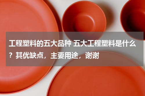 工程塑料的五大品种 五大工程塑料是什么？其优缺点，主要用途，谢谢