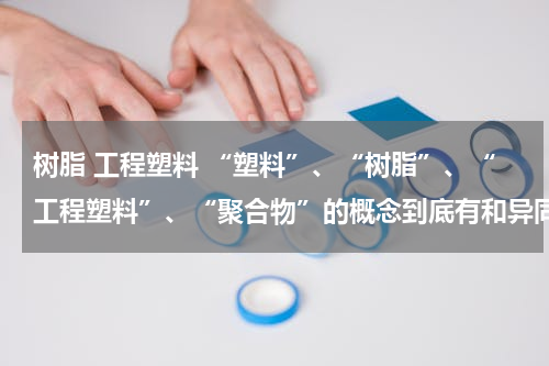 树脂 工程塑料 “塑料”、“树脂”、“工程塑料”、“聚合物”的概念到底有和异同？