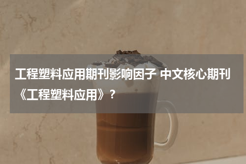 工程塑料应用期刊影响因子 中文核心期刊《工程塑料应用》？