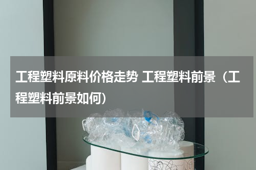 工程塑料原料价格走势 工程塑料前景（工程塑料前景如何）
