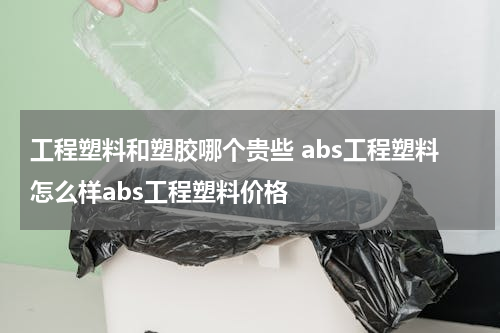 工程塑料和塑胶哪个贵些 abs工程塑料怎么样abs工程塑料价格