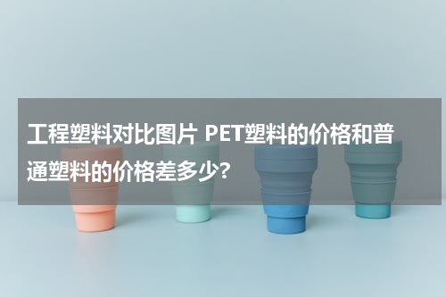 工程塑料对比图片 PET塑料的价格和普通塑料的价格差多少?