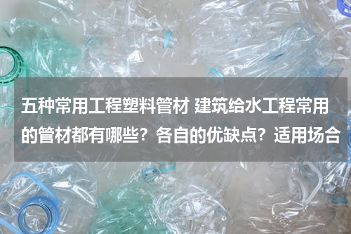 五种常用工程塑料管材 建筑给水工程常用的管材都有哪些？各自的优缺点？适用场合