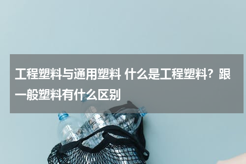 工程塑料与通用塑料 什么是工程塑料？跟一般塑料有什么区别