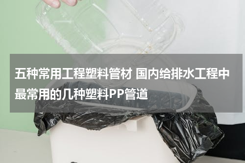 五种常用工程塑料管材 国内给排水工程中最常用的几种塑料PP管道