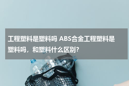 工程塑料是塑料吗 ABS合金工程塑料是塑料吗，和塑料什么区别？