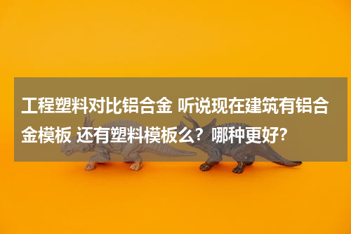工程塑料对比铝合金 听说现在建筑有铝合金模板 还有塑料模板么？哪种更好？