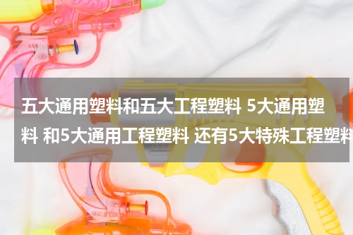 五大通用塑料和五大工程塑料 5大通用塑料 和5大通用工程塑料 还有5大特殊工程塑料是什么