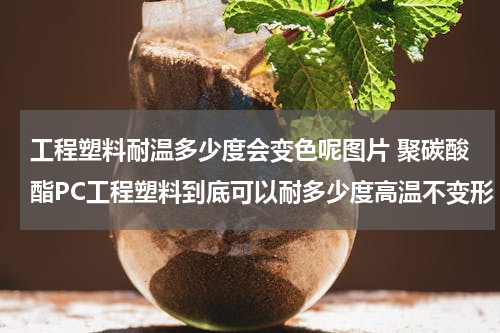 工程塑料耐温多少度会变色呢图片 聚碳酸酯PC工程塑料到底可以耐多少度高温不变形