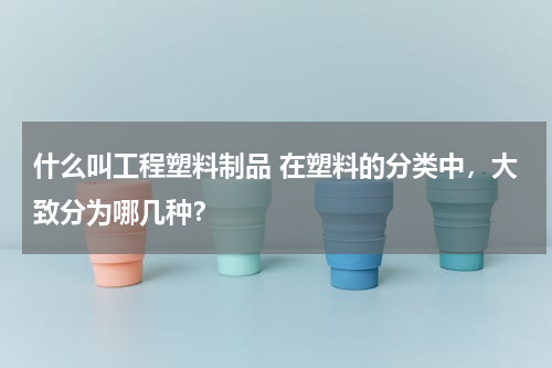 什么叫工程塑料制品 在塑料的分类中，大致分为哪几种？