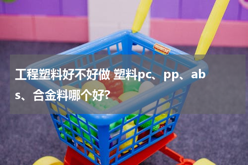 工程塑料好不好做 塑料pc、pp、abs、合金料哪个好?