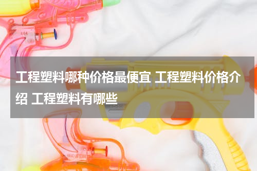 工程塑料哪种价格最便宜 工程塑料价格介绍 工程塑料有哪些