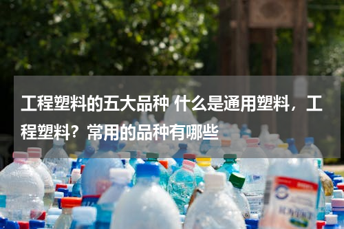 工程塑料的五大品种 什么是通用塑料，工程塑料？常用的品种有哪些