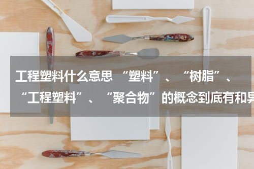 工程塑料什么意思 “塑料”、“树脂”、“工程塑料”、“聚合物”的概念到底有和异同？