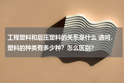 工程塑料和层压塑料的关系是什么 请问，塑料的种类有多少种？怎么区别？