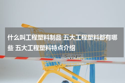 什么叫工程塑料制品 五大工程塑料都有哪些 五大工程塑料特点介绍
