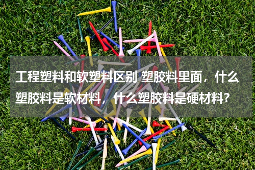 工程塑料和软塑料区别 塑胶料里面，什么塑胶料是软材料，什么塑胶料是硬材料？