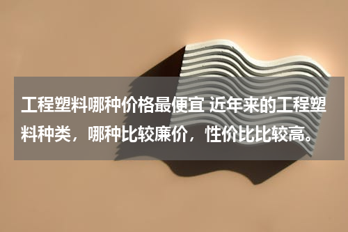 工程塑料哪种价格最便宜 近年来的工程塑料种类，哪种比较廉价，性价比比较高。