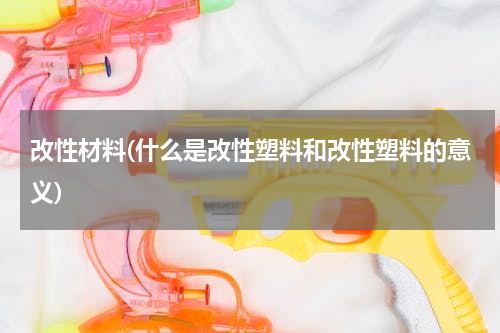 改性材料(什么是改性塑料和改性塑料的意义)