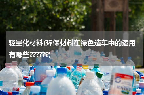 轻量化材料(环保材料在绿色造车中的运用有哪些??????)