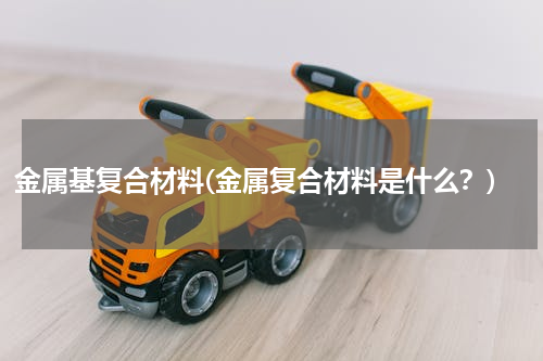 金属基复合材料(金属复合材料是什么？)
