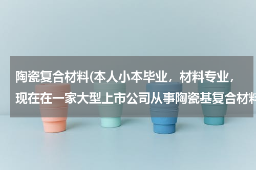 陶瓷复合材料(本人小本毕业，材料专业，现在在一家大型上市公司从事陶瓷基复合材料研发工作。请问这个工作，如果)