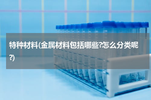特种材料(金属材料包括哪些?怎么分类呢?)