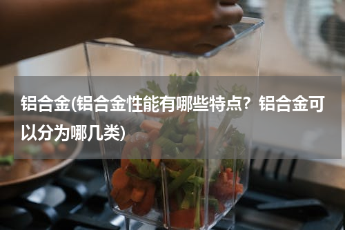 铝合金(铝合金性能有哪些特点？铝合金可以分为哪几类)
