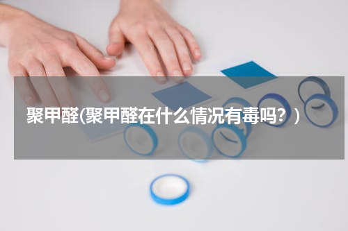 聚甲醛(聚甲醛在什么情况有毒吗？)