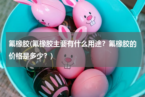 氟橡胶(氟橡胶主要有什么用途？氟橡胶的价格是多少？)