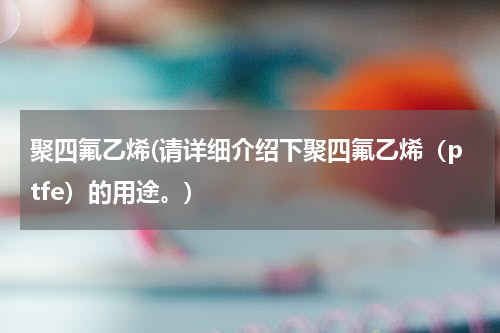 聚四氟乙烯(请详细介绍下聚四氟乙烯（ptfe）的用途。)