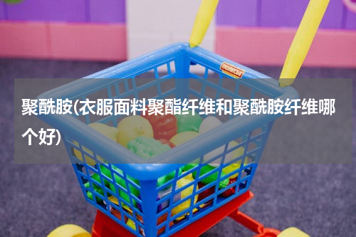 聚酰胺(衣服面料聚酯纤维和聚酰胺纤维哪个好)