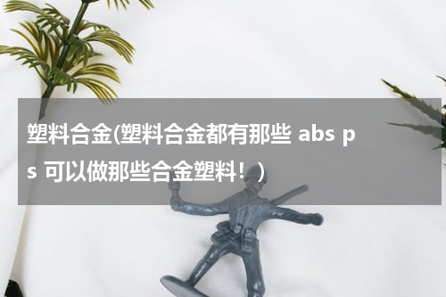 塑料合金(塑料合金都有那些 abs ps 可以做那些合金塑料！)