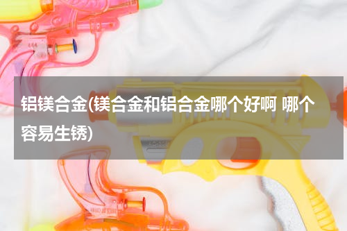 铝镁合金(镁合金和铝合金哪个好啊 哪个容易生锈)