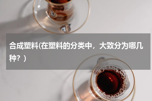 合成塑料(在塑料的分类中，大致分为哪几种？)