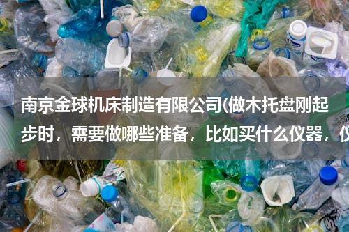 南京金球机床制造有限公司(做木托盘刚起步时，需要做哪些准备，比如买什么仪器，仪器价格，进什么货，价格，一个托盘的成本与盈利)