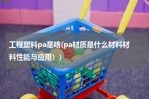 工程塑料pa是啥(pa材质是什么材料材料性能与应用）)
