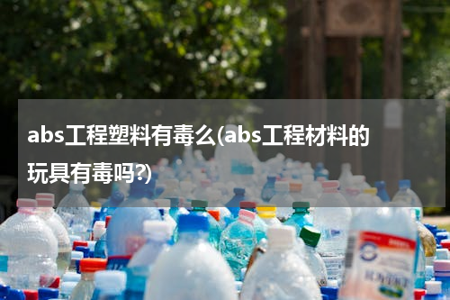 abs工程塑料有毒么(abs工程材料的玩具有毒吗?)