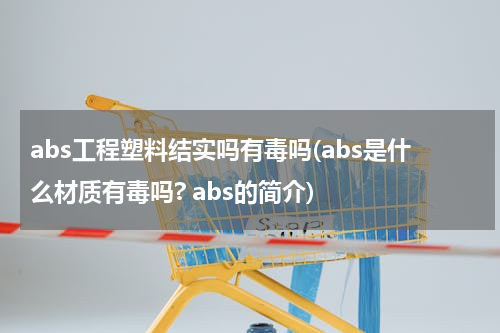 abs工程塑料结实吗有毒吗(abs是什么材质有毒吗? abs的简介)