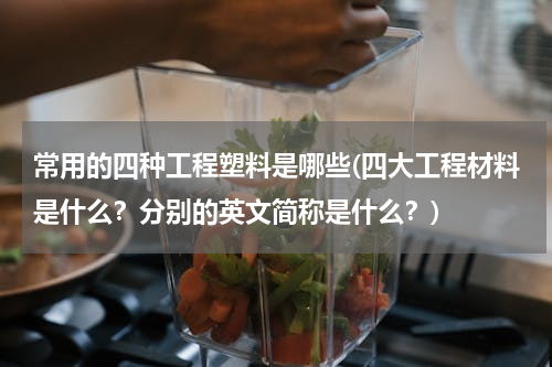 常用的四种工程塑料是哪些(四大工程材料是什么？分别的英文简称是什么？)