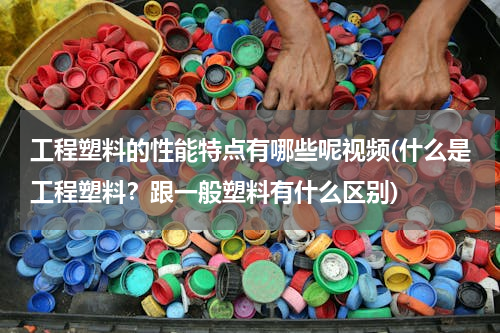 工程塑料的性能特点有哪些呢视频(什么是工程塑料？跟一般塑料有什么区别)