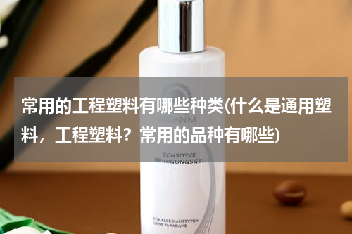 常用的工程塑料有哪些种类(什么是通用塑料，工程塑料？常用的品种有哪些)