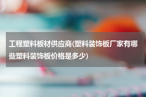 工程塑料板材供应商(塑料装饰板厂家有哪些塑料装饰板价格是多少)