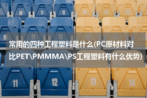 常用的四种工程塑料是什么(PC原材料对比PET\PMMMA\PS工程塑料有什么优势)